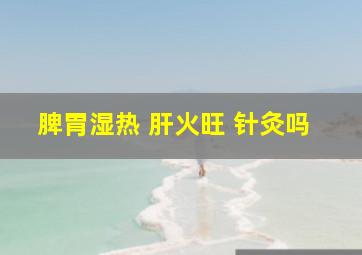 脾胃湿热 肝火旺 针灸吗